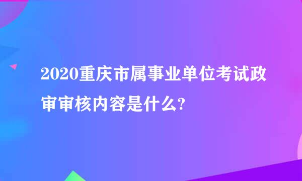 2020重庆市属事业单位考试政审审核内容是什么?
