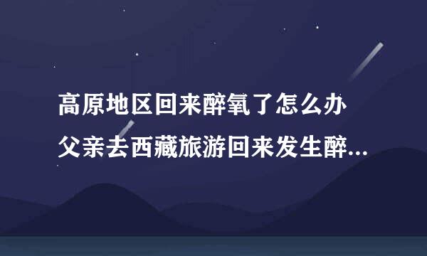 高原地区回来醉氧了怎么办 父亲去西藏旅游回来发生醉氧。 紧急!!!!!一天之内拜托了!!!