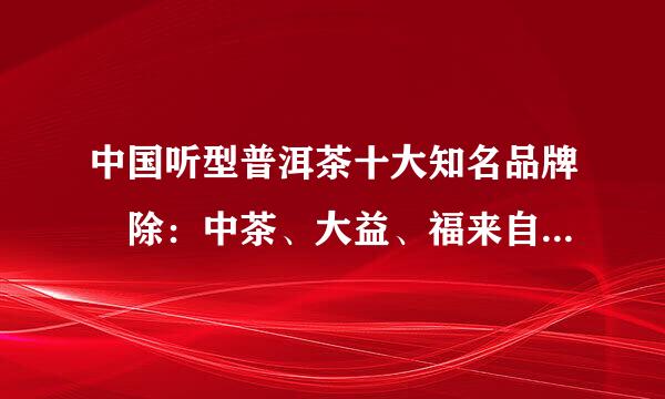 中国听型普洱茶十大知名品牌 除：中茶、大益、福来自海、嘉茗、郎河、易昌号、老同志、龙圆号、龙生 还有哪个？？