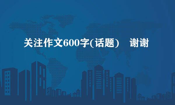 关注作文600字(话题) 谢谢