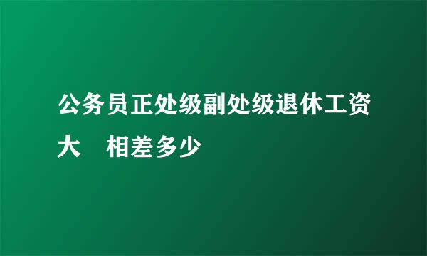 公务员正处级副处级退休工资大摡相差多少