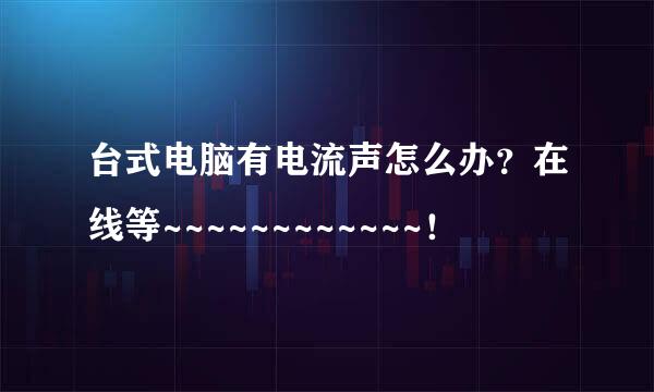 台式电脑有电流声怎么办？在线等~~~~~~~~~~~~！