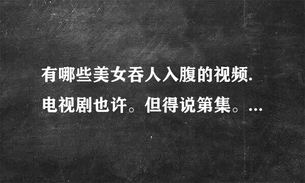 有哪些美女吞人入腹的视频.电视剧也许。但得说第集。别说西游记