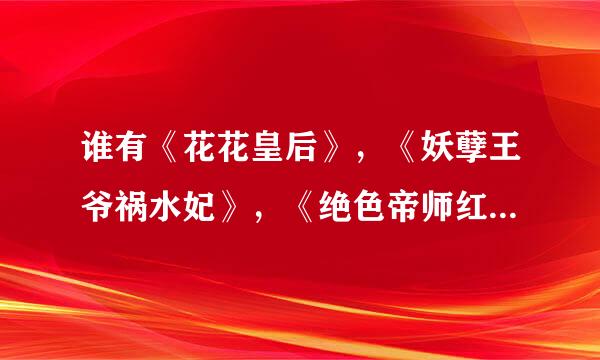 谁有《花花皇后》，《妖孽王爷祸水妃》，《绝色帝师红颜》，《宠妃上天》的TXT全本？
