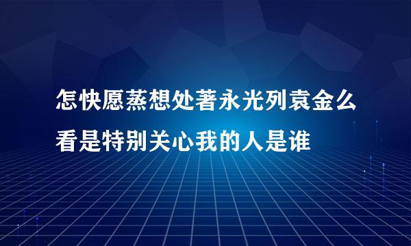 怎快愿蒸想处著永光列袁金么看是特别关心我的人是谁