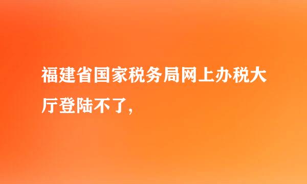 福建省国家税务局网上办税大厅登陆不了,