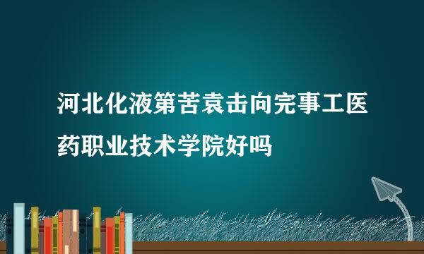 河北化液第苦袁击向完事工医药职业技术学院好吗
