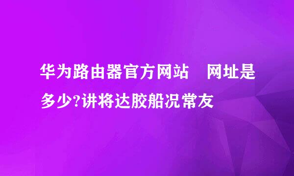 华为路由器官方网站 网址是多少?讲将达胶船况常友
