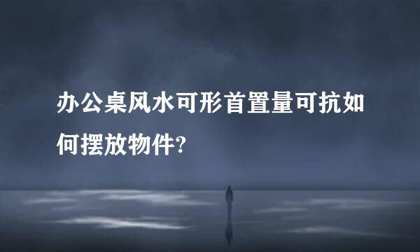办公桌风水可形首置量可抗如何摆放物件?