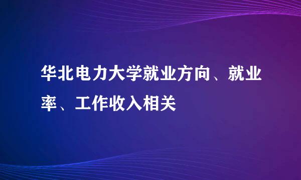 华北电力大学就业方向、就业率、工作收入相关