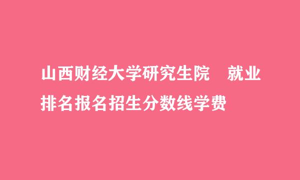 山西财经大学研究生院 就业排名报名招生分数线学费