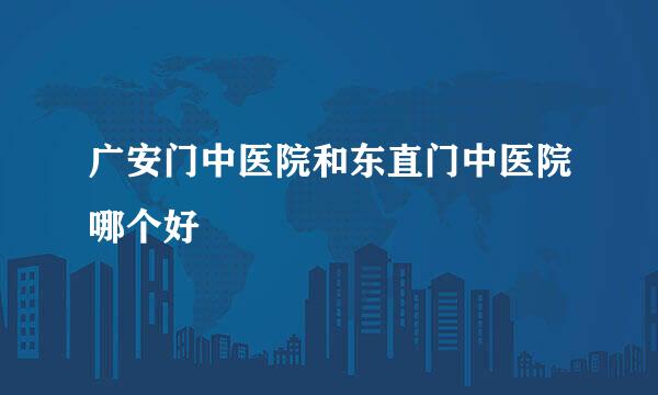 广安门中医院和东直门中医院哪个好