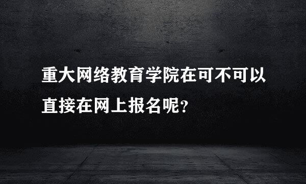 重大网络教育学院在可不可以直接在网上报名呢？