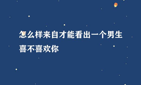 怎么样来自才能看出一个男生喜不喜欢你