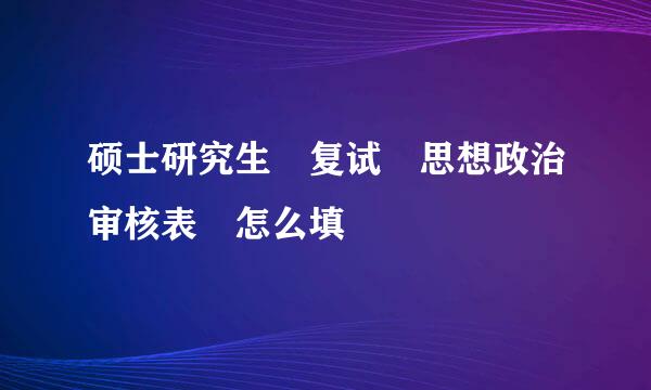 硕士研究生 复试 思想政治审核表 怎么填