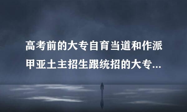 高考前的大专自育当道和作派甲亚土主招生跟统招的大专有什么区别华卫变操机吗？越详细越好，还有如果统考大专基本没问题上哪个比较好