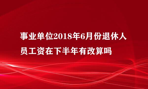 事业单位2018年6月份退休人员工资在下半年有改算吗