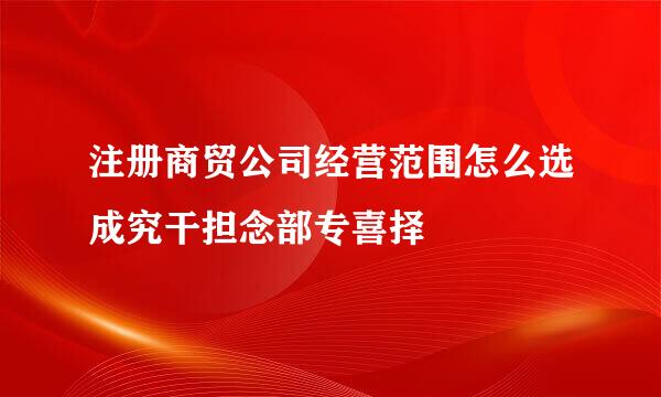 注册商贸公司经营范围怎么选成究干担念部专喜择