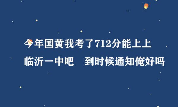 今年国黄我考了712分能上上临沂一中吧 到时候通知俺好吗