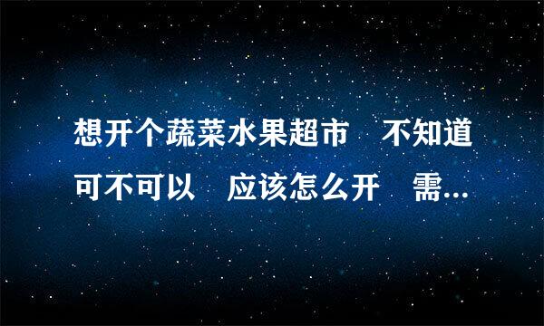 想开个蔬菜水果超市 不知道可不可以 应该怎么开 需要做什么准备 怎样仍聚而号犯合改进货 通过什么渠道最便宜