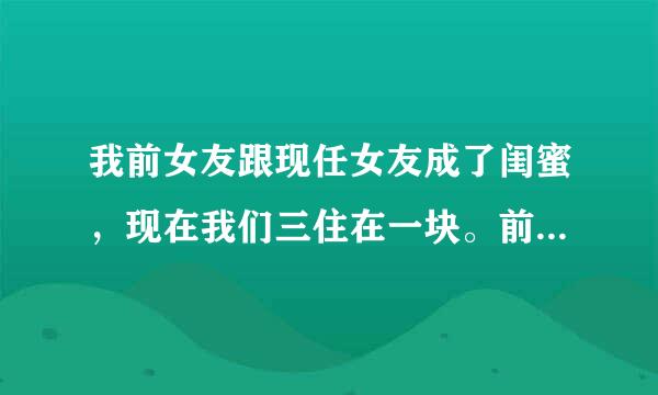 我前女友跟现任女友成了闺蜜，现在我们三住在一块。前女友有个习惯冲凉后不习惯穿衣服内衣内裤都不穿的，