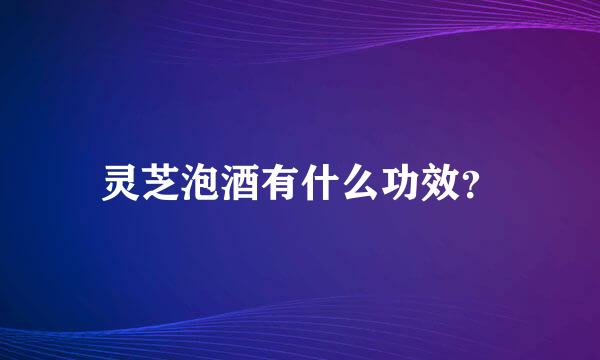 灵芝泡酒有什么功效？