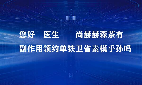 您好 医生  尚赫赫森茶有副作用领约单铁卫省素模乎孙吗