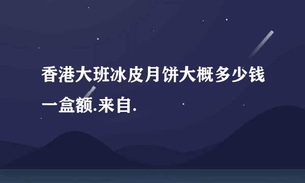 香港大班冰皮月饼大概多少钱一盒额.来自.
