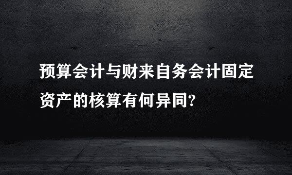 预算会计与财来自务会计固定资产的核算有何异同?