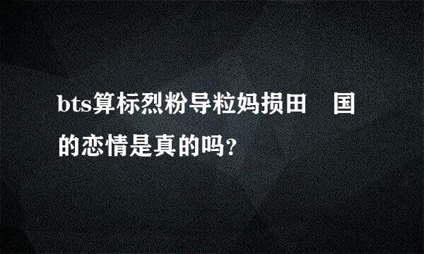 bts算标烈粉导粒妈损田柾国的恋情是真的吗？