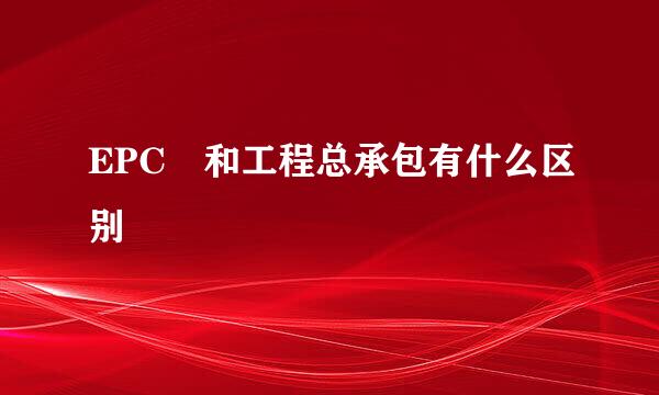 EPC 和工程总承包有什么区别