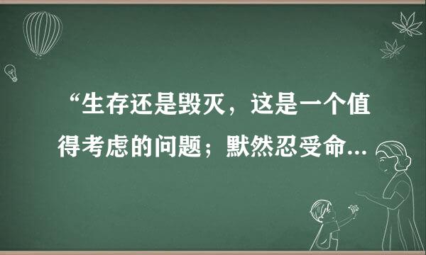 “生存还是毁灭，这是一个值得考虑的问题；默然忍受命运的暴虐的毒箭，或是挺身反抗人世的无涯的苦难，通过斗争把它们扫清，这两种行为，哪一种更高贵？”翻译成英文