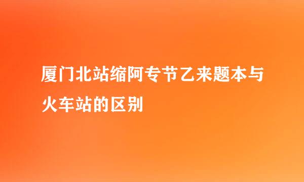 厦门北站缩阿专节乙来题本与火车站的区别