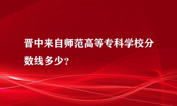 晋中来自师范高等专科学校分数线多少？