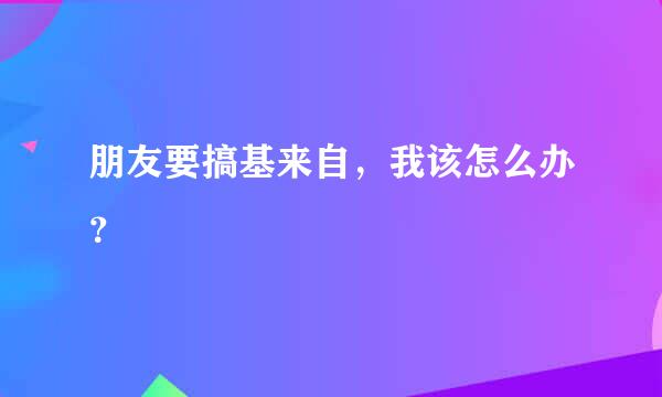 朋友要搞基来自，我该怎么办？