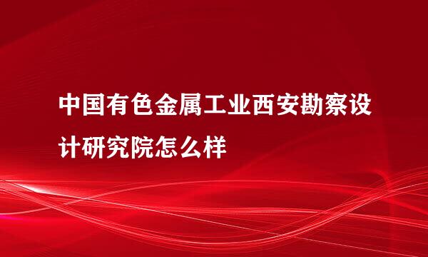 中国有色金属工业西安勘察设计研究院怎么样