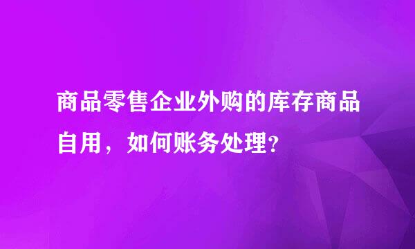 商品零售企业外购的库存商品自用，如何账务处理？