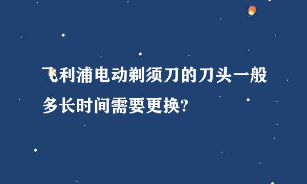 飞利浦电动剃须刀的刀头一般多长时间需要更换?