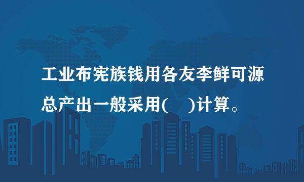 工业布宪族钱用各友李鲜可源总产出一般采用( )计算。