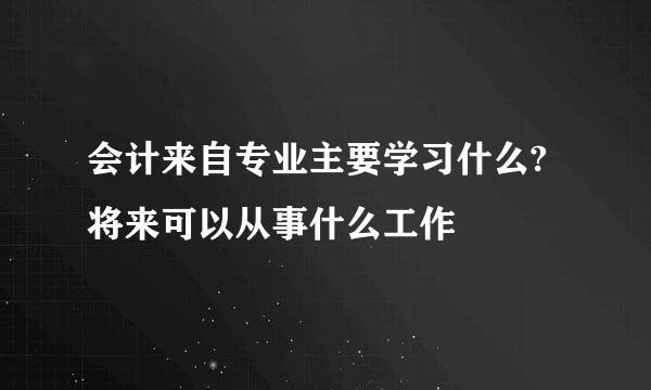 会计来自专业主要学习什么?将来可以从事什么工作