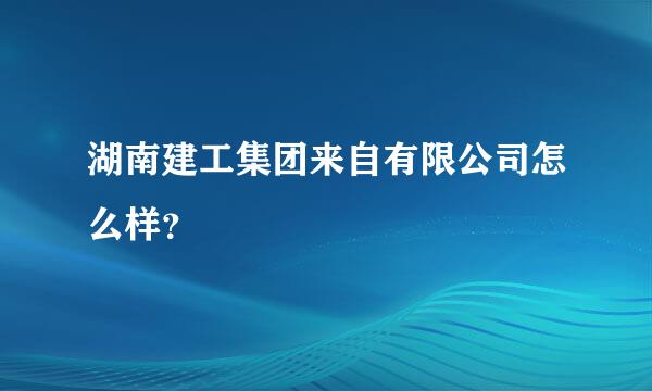 湖南建工集团来自有限公司怎么样？