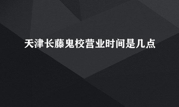 天津长藤鬼校营业时间是几点