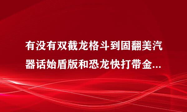 有没有双截龙格斗到固翻美汽器话始盾版和恐龙快打带金手指的更好？我邮箱1750183841@qq.com谢了