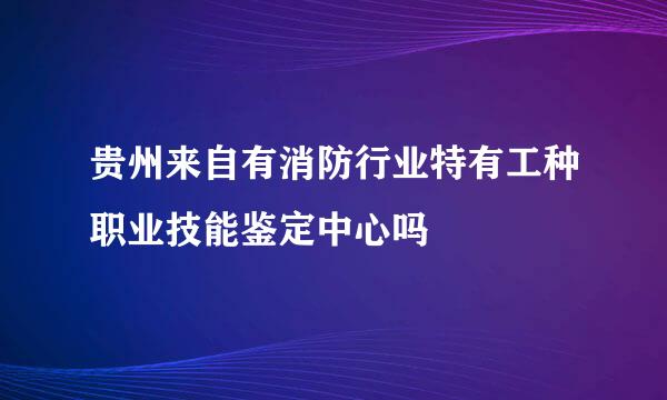 贵州来自有消防行业特有工种职业技能鉴定中心吗