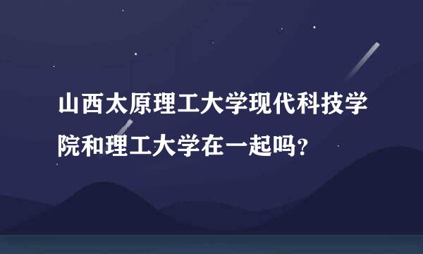 山西太原理工大学现代科技学院和理工大学在一起吗？