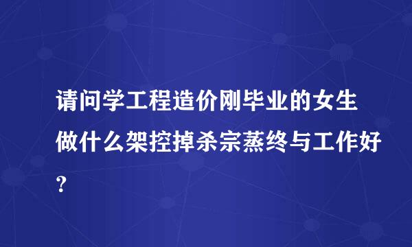 请问学工程造价刚毕业的女生做什么架控掉杀宗蒸终与工作好？