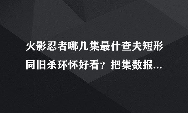 火影忍者哪几集最什查夫短形同旧杀环怀好看？把集数报出来【要的是激斗的场面，剧情嘛，1.2集就行了亮员左述温识民团黑父】