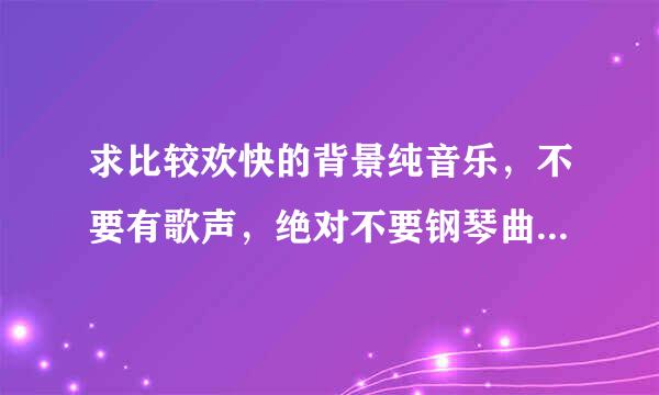 求比较欢快的背景纯音乐，不要有歌声，绝对不要钢琴曲的。。项换正什么班得瑞都不要哦。。。