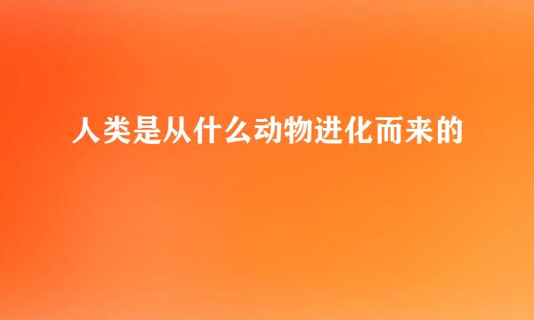 人类是从什么动物进化而来的