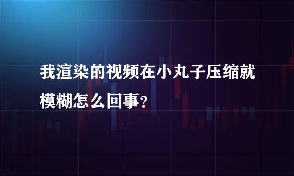 我渲染的视频在小丸子压缩就模糊怎么回事？